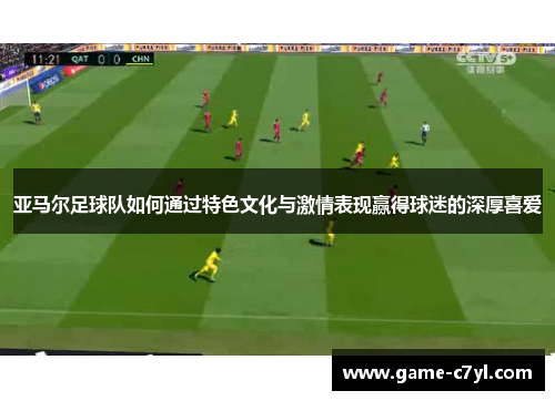 亚马尔足球队如何通过特色文化与激情表现赢得球迷的深厚喜爱