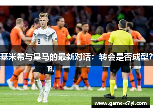 基米希与皇马的最新对话：转会是否成型？